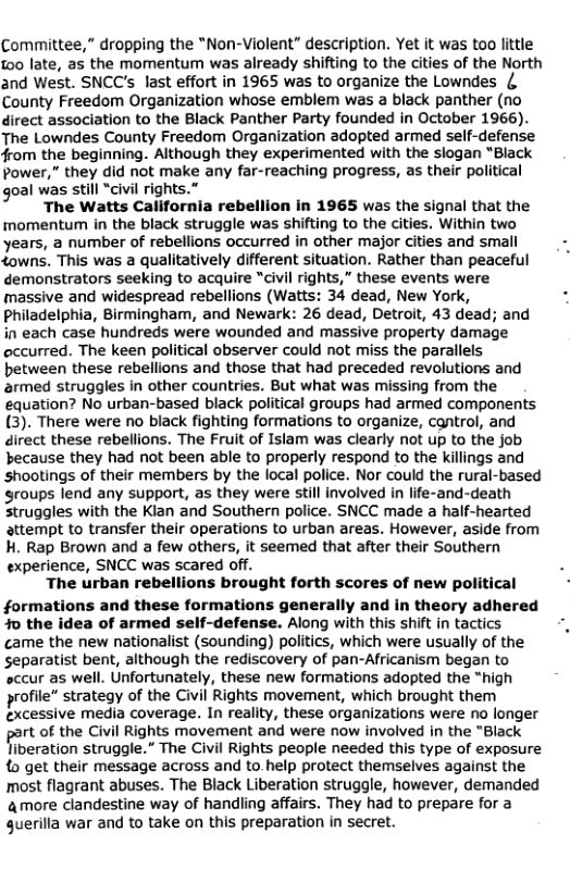 Committee,” dropping the *Non-Violent” description. Yet it was too little too late, as the momentum was already shifting to the cities of the North and West. SNCC’s last effort in 1965 was to organize the Lowndes { County Freedom Organization whose emblem was a black panther (no direct association to the Black Panther Party founded in October 1966). The Lowndes County Freedom Organization adopted armed self-defense from the beginning. Although they experimented with the slogan *Black power,” they did not make any far-reaching progress, as their political goal was still “civil rights.”  The Watts California rebellion in 1965 was the signal that the momentum in the black struggle was shifting to the cities. Within two years, a number of rebellions occurred in other major cities and small towns. This was a qualitatively different situation. Rather than peaceful demonstrators seeking to acquire “civil rights,” these events were massive and widespread rebellions (Watts: 34 dead, New York, Philadelphia, Birmingham, and Newark: 26 dead, Detroit, 43 dead; and in each case hundreds were wounded and massive property damage occurred. The keen political observer could not miss the parallels between these rebellions and those that had preceded revolutions and armed struggles in other countries. But what was missing from the equation? No urban-based black political groups had armed components (3). There were no black fighting formations to organize, cantrol, and direct these rebellions. The Fruit of Islam was clearly not up to the job because they had not been able to properly respond to the killings and shootings of their members by the local police. Nor could the rural-based roups lend any support, as they were still involved in life-and-death Struggles with the Kian and Southern police. SNCC made a half-hearted attempt to transfer their operations to urban areas. However, aside from H. Rap Brown and a few others, it seemed that after their Southern experience, SNCC was scared off.  The urban rebellions brought forth scores of new political formations and these formations generally and in theory adhered o the idea of armed self-defense. Along with this shift in tactics came the new nationalist (sounding) politics, which were usually of the separatist bent, although the rediscovery of pan-Africanism began to ‘sccur as well. Unfortunately, these new formations adopted the “high profile” strategy of the Civil Rights movement, which brought them excessive media coverage. In reality, these organizations were no longer  rt of the Civil Rights movement and were now involved in the "Black liberation struggle.” The Civil Rights people needed this type of exposure o get their message across and to. help protect themselves against the most flagrant abuses. The Black Liberation struggle, however, demanded amore clandestine way of handling affairs. They had to prepare for a querilla war and to take on this preparation in secret.  